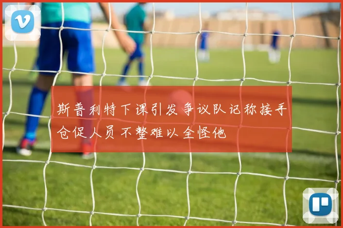 斯普利特下课引发争议队记称接手仓促人员不整难以全怪他