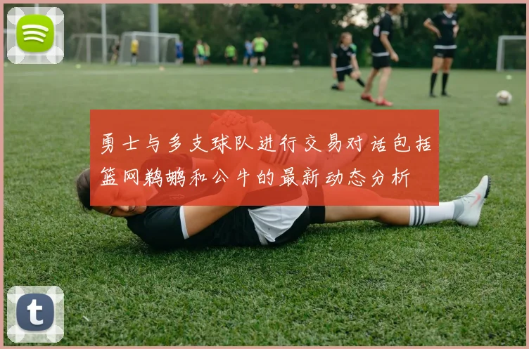 勇士与多支球队进行交易对话包括篮网鹈鹕和公牛的最新动态分析