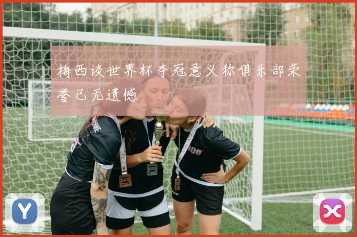 梅西谈世界杯夺冠意义称俱乐部荣誉已无遗憾
