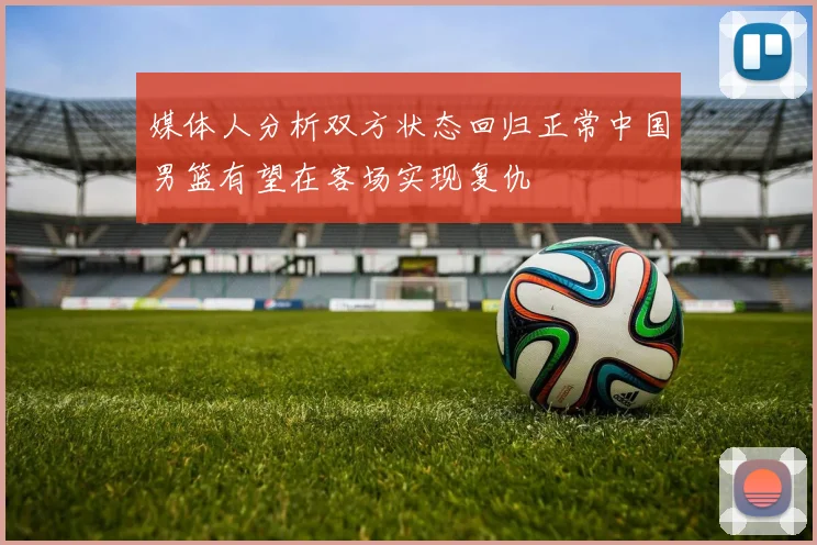 媒体人分析双方状态回归正常中国男篮有望在客场实现复仇
