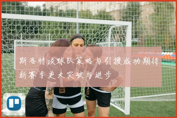 斯洛特谈球队策略与引援成功期待新赛季更大突破与进步