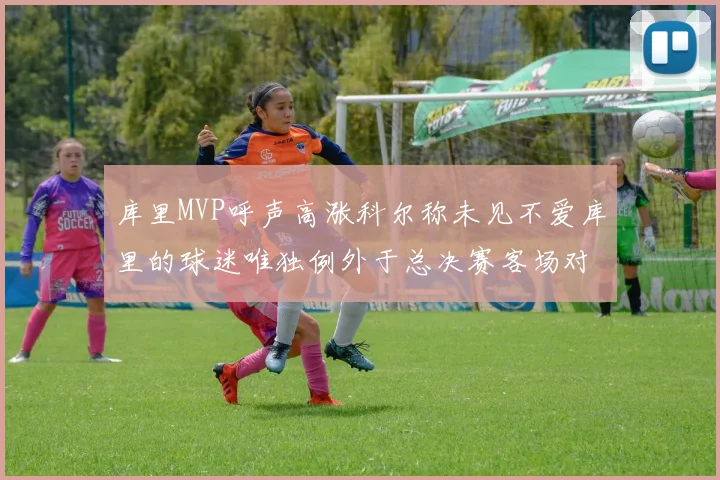 库里MVP呼声高涨科尔称未见不爱库里的球迷唯独例外于总决赛客场对阵骑士