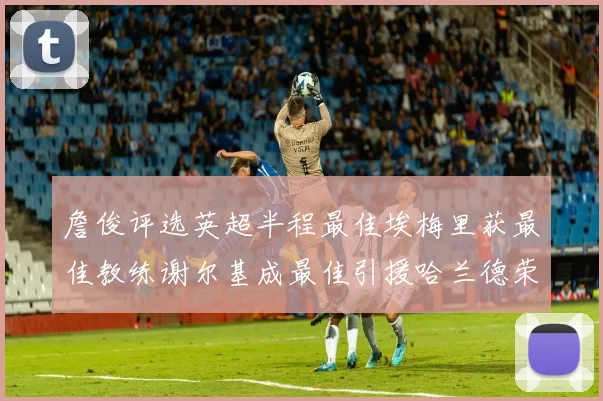 詹俊评选英超半程最佳埃梅里获最佳教练谢尔基成最佳引援哈兰德荣膺最佳球员