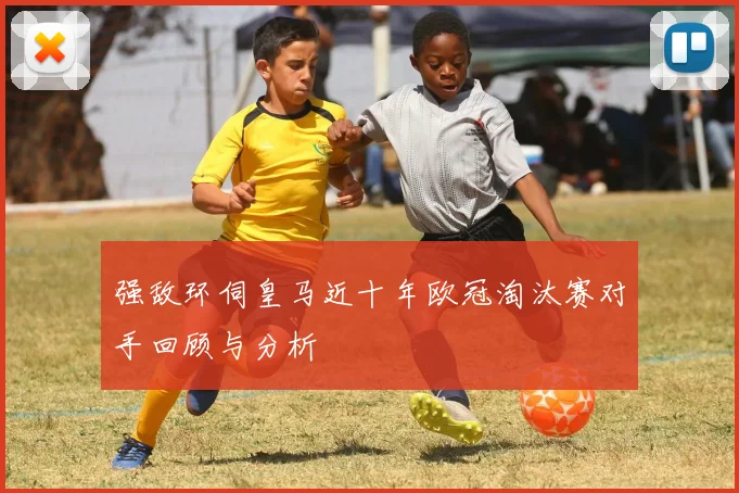 强敌环伺皇马近十年欧冠淘汰赛对手回顾与分析