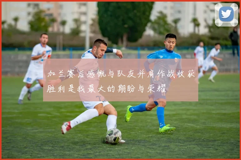 加兰赛后感慨与队友并肩作战收获胜利是我最大的期盼与荣耀