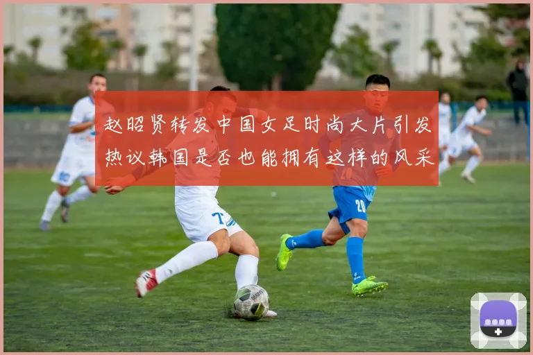 赵昭贤转发中国女足时尚大片引发热议韩国是否也能拥有这样的风采