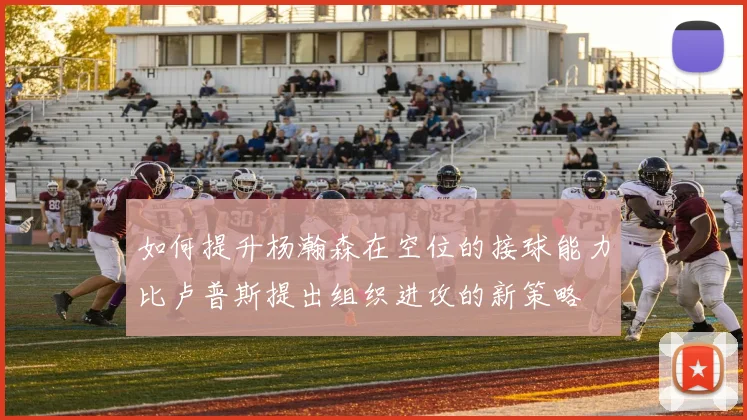 如何提升杨瀚森在空位的接球能力比卢普斯提出组织进攻的新策略