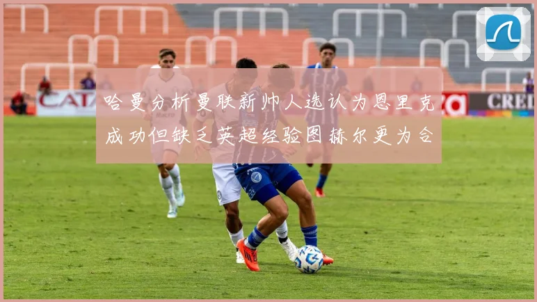 哈曼分析曼联新帅人选认为恩里克成功但缺乏英超经验图赫尔更为合适