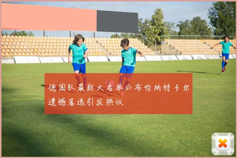 德国队最新大名单公布伦纳特卡尔遗憾落选引发热议