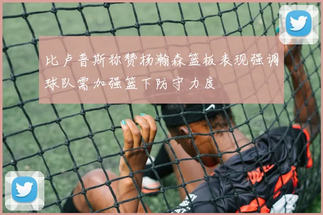 比卢普斯称赞杨瀚森篮板表现强调球队需加强篮下防守力度
