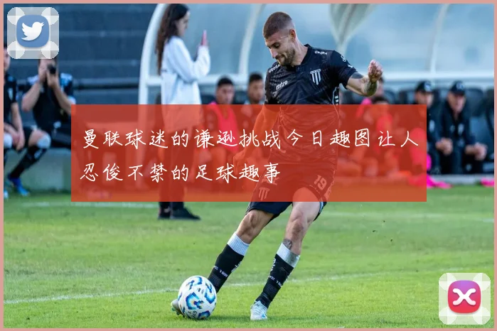 曼联球迷的谦逊挑战今日趣图让人忍俊不禁的足球趣事