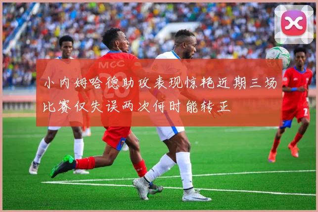 小内姆哈德助攻表现惊艳近期三场比赛仅失误两次何时能转正