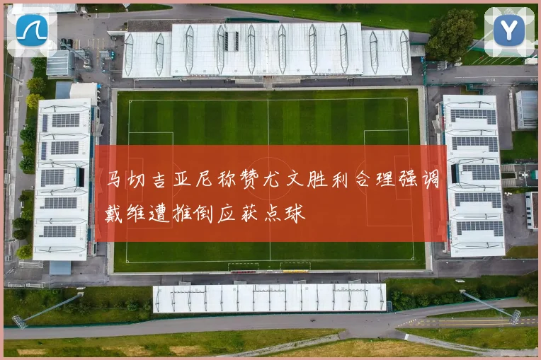 马切吉亚尼称赞尤文胜利合理强调戴维遭推倒应获点球