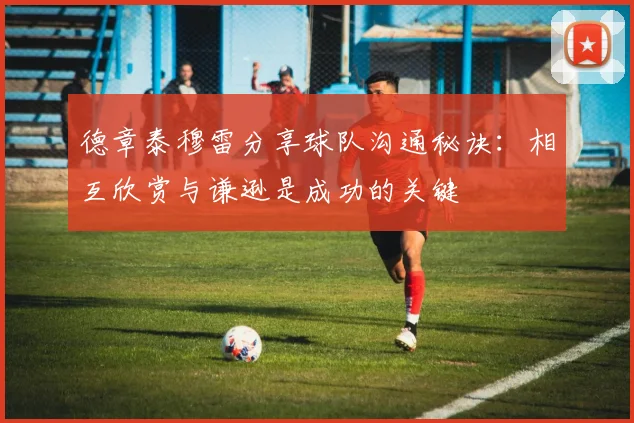 德章泰穆雷分享球队沟通秘诀：相互欣赏与谦逊是成功的关键
