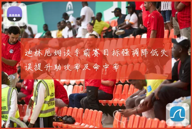 迪林厄姆谈季前赛目标强调降低失误提升助攻率及命中率