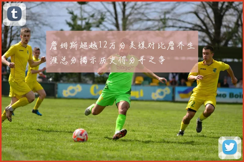 詹姆斯超越12万分美媒对比詹乔生涯总分揭示历史得分手之争