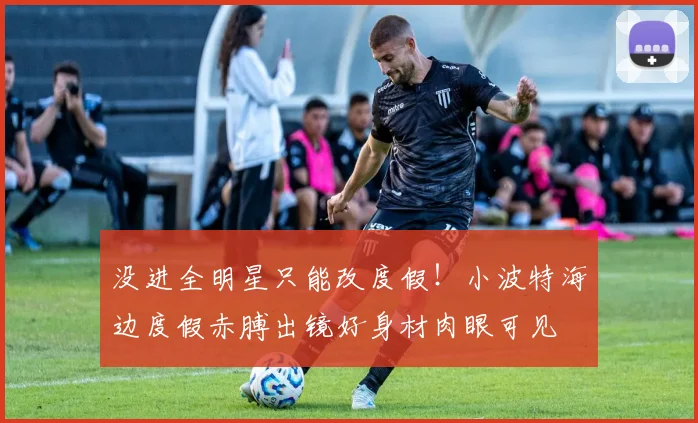 没进全明星只能改度假！小波特海边度假赤膊出镜好身材肉眼可见