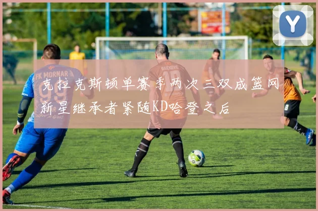 克拉克斯顿单赛季两次三双成篮网新星继承者紧随KD哈登之后